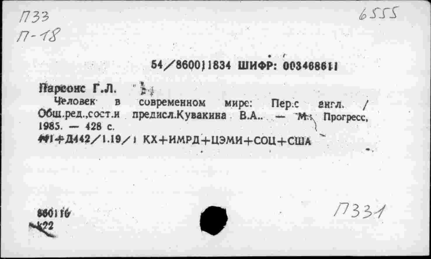 ﻿

54/8600)1834 ШИФР: 0034686(1
Парсонс ГЛ.
Человек в современном мире: Перс англ. / Обш.ред.,сост.и предисл.Кувакнна В.А.. — М-л Прогресс, 1985. — 428 с.	Д
4*Н>Д442/1.19/ 1 КХ+ИМРД+ЦЭМИ+СОЦ+США '
МбИ'б
/73 ЗУ